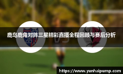 鹿岛鹿角对阵三星精彩直播全程回顾与赛后分析