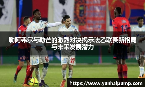 勒阿弗尔与勒芒的激烈对决揭示法乙联赛新格局与未来发展潜力